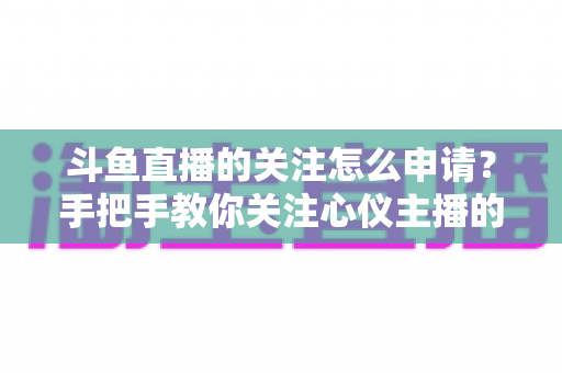 斗鱼直播的关注怎么申请?手把手教你关注心仪主播的完整教程与实用技巧 斗鱼直播的关注怎么申请?手把手教你关注心仪主播的完整教程与实用技巧