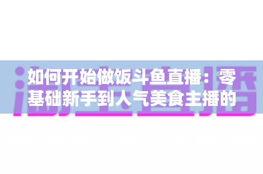 如何开始做饭斗鱼直播:零基础新手到人气美食主播的完整实战指南 如何开始做饭斗鱼直播:零基础新手到人气美食主播的完整实战指南