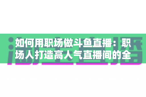 如何用职场做斗鱼直播：职场人打造高人气直播间的全流程实战指南