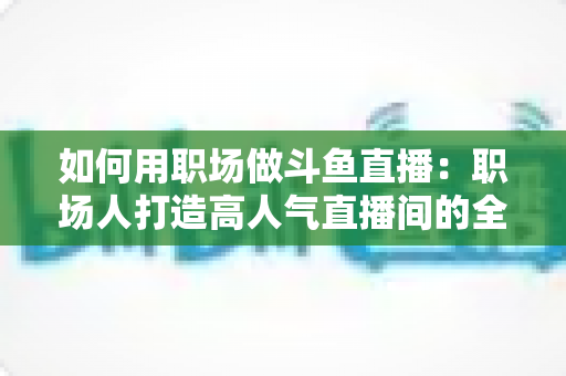 如何用职场做斗鱼直播：职场人打造高人气直播间的全流程实战指南