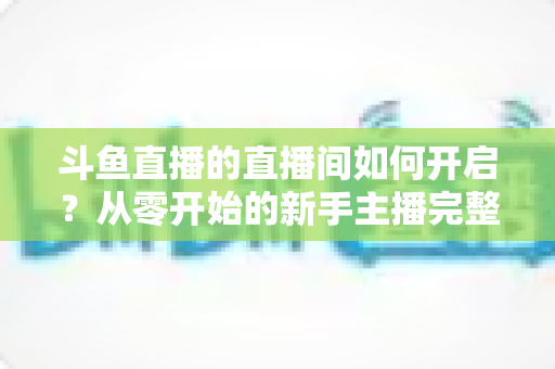 斗鱼直播的直播间如何开启?从零开始的新手主播完整开播指南 斗鱼直播的直播间如何开启?从零开始的新手主播完整开播指南