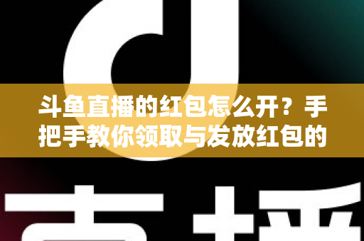 斗鱼直播的红包怎么开？手把手教你领取与发放红包的完整攻略