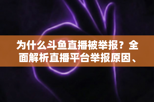 为什么斗鱼直播被举报?全面解析直播平台举报原因、流程与应对策略 为什么斗鱼直播被举报?全面解析直播平台举报原因、流程与应对策略