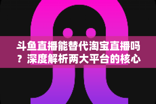 斗鱼直播能替代淘宝直播吗？深度解析两大平台的核心差异与电商直播未来走向