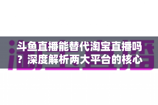 斗鱼直播能替代淘宝直播吗？深度解析两大平台的核心差异与电商直播未来走向