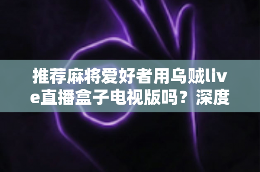 推荐麻将爱好者用乌贼live直播盒子电视版吗？深度解析牌友圈热议的大屏观影新选择