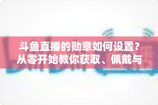 斗鱼直播的勋章如何设置?从零开始教你获取、佩戴与升级勋章的完整指南 斗鱼直播的勋章如何设置?从零开始教你获取、佩戴与升级勋章的完整指南