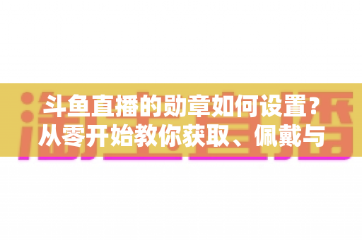 斗鱼直播的勋章如何设置?从零开始教你获取、佩戴与升级勋章的完整指南 斗鱼直播的勋章如何设置?从零开始教你获取、佩戴与升级勋章的完整指南