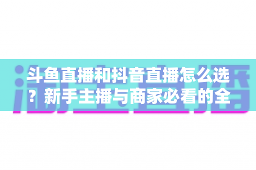 斗鱼直播和抖音直播怎么选？新手主播与商家必看的全维度平台对比指南
