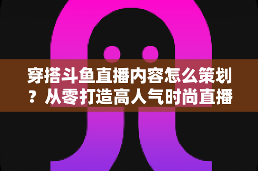 穿搭斗鱼直播内容怎么策划?从零打造高人气时尚直播间的全流程实战指南 穿搭斗鱼直播内容怎么策划?从零打造高人气时尚直播间的全流程实战指南