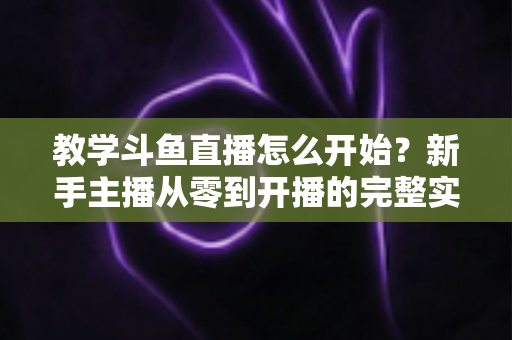 教学斗鱼直播怎么开始？新手主播从零到开播的完整实战指南