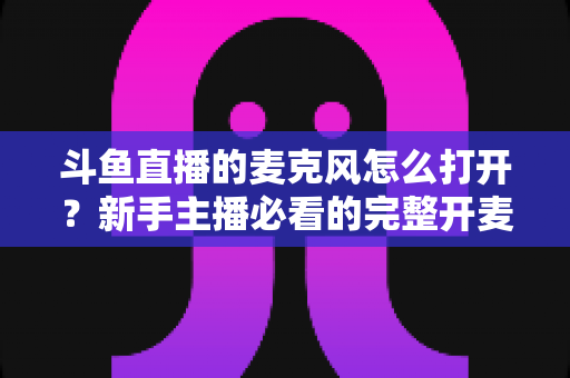 斗鱼直播的麦克风怎么打开？新手主播必看的完整开麦教程与故障排查指南