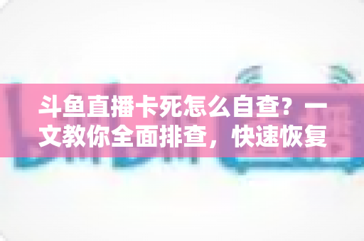 斗鱼直播卡死怎么自查?一文教你全面排查,快速恢复流畅观播体验 斗鱼直播卡死怎么自查?一文教你全面排查,快速恢复流畅观播体验