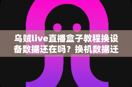 乌贼live直播盒子教程换设备数据还在吗？换机数据迁移与保留全攻略详解