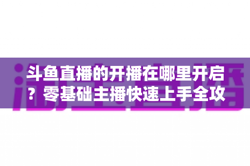 斗鱼直播的开播在哪里开启?零基础主播快速上手全攻略 斗鱼直播的开播在哪里开启?零基础主播快速上手全攻略