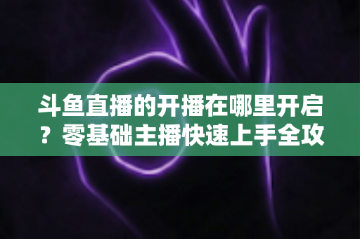 斗鱼直播的开播在哪里开启?零基础主播快速上手全攻略 斗鱼直播的开播在哪里开启?零基础主播快速上手全攻略