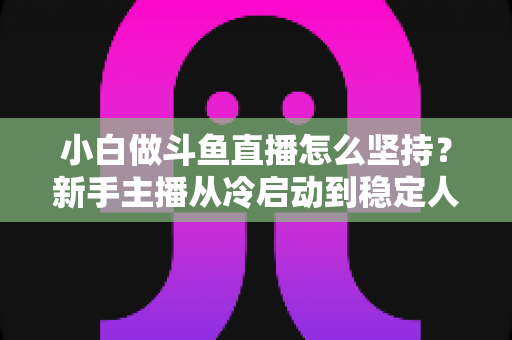小白做斗鱼直播怎么坚持?新手主播从冷启动到稳定人气的实用生存指南 小白做斗鱼直播怎么坚持?新手主播从冷启动到稳定人气的实用生存指南