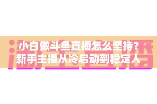 小白做斗鱼直播怎么坚持？新手主播从冷启动到稳定人气的实用生存指南