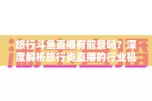 旅行斗鱼直播有前景吗?深度解析旅行类直播的行业机遇、变现模式与入局指南 旅行斗鱼直播有前景吗?深度解析旅行类直播的行业机遇、变现模式与入局指南