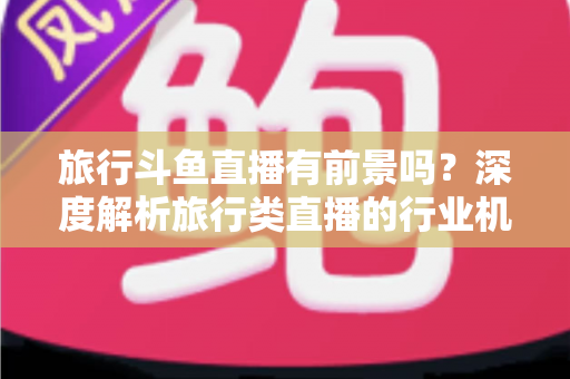 旅行斗鱼直播有前景吗？深度解析旅行类直播的行业机遇、变现模式与入局指南