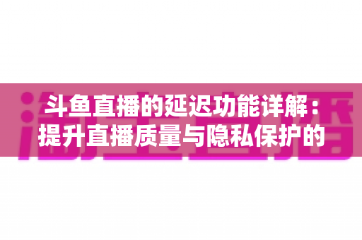 斗鱼直播的延迟功能详解：提升直播质量与隐私保护的实用指南
