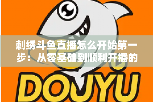 刺绣斗鱼直播怎么开始第一步：从零基础到顺利开播的完整实操指南