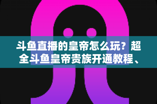斗鱼直播的皇帝怎么玩?超全斗鱼皇帝贵族开通教程、特权解析与理性消费指南 斗鱼直播的皇帝怎么玩?超全斗鱼皇帝贵族开通教程、特权解析与理性消费指南