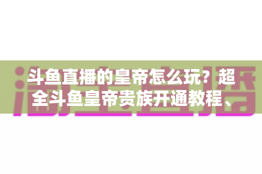 斗鱼直播的皇帝怎么玩?超全斗鱼皇帝贵族开通教程、特权解析与理性消费指南 斗鱼直播的皇帝怎么玩?超全斗鱼皇帝贵族开通教程、特权解析与理性消费指南