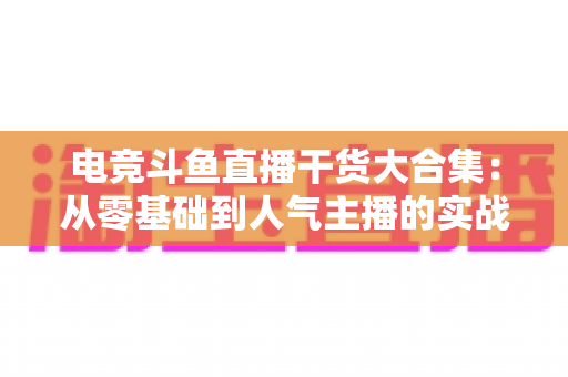 电竞斗鱼直播干货大合集：从零基础到人气主播的实战进阶指南