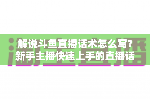 解说斗鱼直播话术怎么写？新手主播快速上手的直播话术撰写全攻略