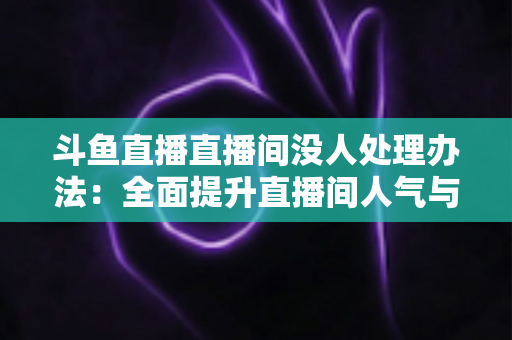 斗鱼直播直播间没人处理办法:全面提升直播间人气与观看量的实用指南 斗鱼直播直播间没人处理办法:全面提升直播间人气与观看量的实用指南