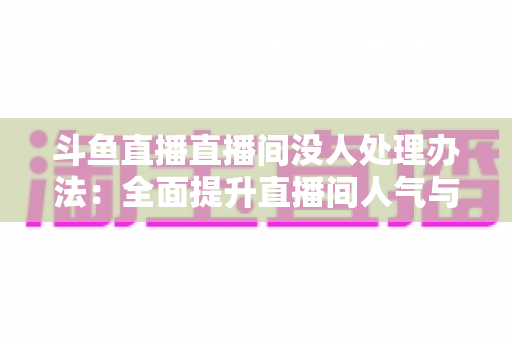 斗鱼直播直播间没人处理办法:全面提升直播间人气与观看量的实用指南 斗鱼直播直播间没人处理办法:全面提升直播间人气与观看量的实用指南