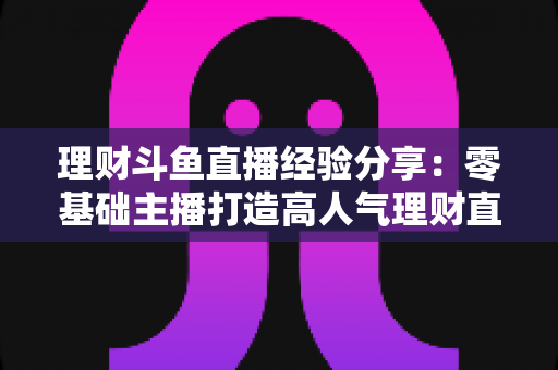 理财斗鱼直播经验分享:零基础主播打造高人气理财直播间的实战指南 理财斗鱼直播经验分享:零基础主播打造高人气理财直播间的实战指南