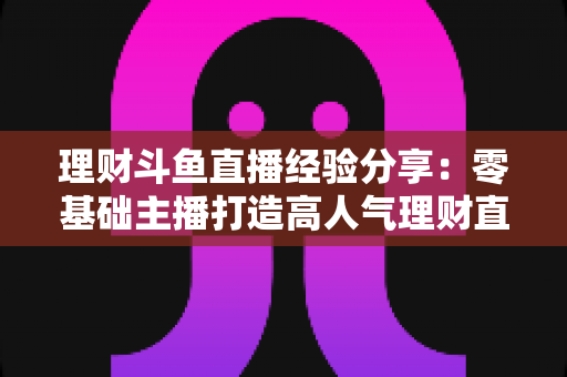 理财斗鱼直播经验分享:零基础主播打造高人气理财直播间的实战指南 理财斗鱼直播经验分享:零基础主播打造高人气理财直播间的实战指南
