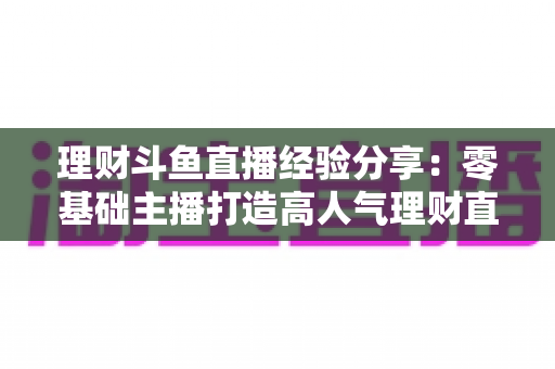 理财斗鱼直播经验分享:零基础主播打造高人气理财直播间的实战指南 理财斗鱼直播经验分享:零基础主播打造高人气理财直播间的实战指南