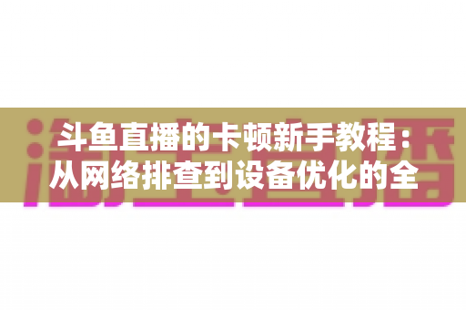 斗鱼直播的卡顿新手教程:从网络排查到设备优化的全流程流畅指南 斗鱼直播的卡顿新手教程:从网络排查到设备优化的全流程流畅指南