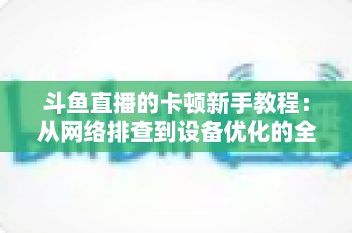斗鱼直播的卡顿新手教程:从网络排查到设备优化的全流程流畅指南 斗鱼直播的卡顿新手教程:从网络排查到设备优化的全流程流畅指南