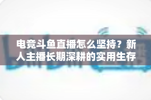 电竞斗鱼直播怎么坚持？新人主播长期深耕的实用生存指南与心态建设全解析