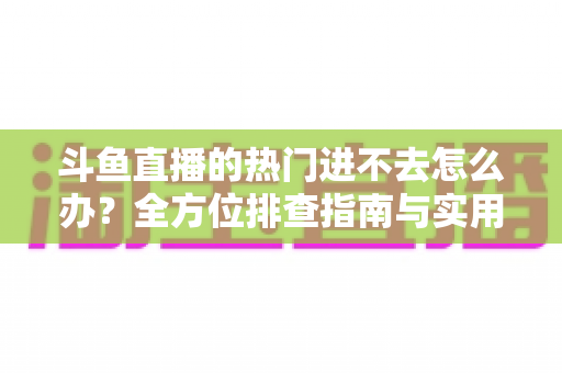 斗鱼直播的热门进不去怎么办?全方位排查指南与实用解决方案大放送 斗鱼直播的热门进不去怎么办?全方位排查指南与实用解决方案大放送