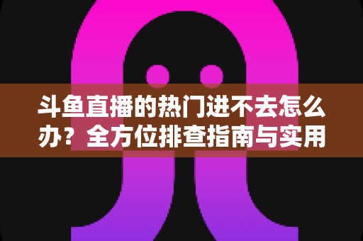 斗鱼直播的热门进不去怎么办?全方位排查指南与实用解决方案大放送 斗鱼直播的热门进不去怎么办?全方位排查指南与实用解决方案大放送