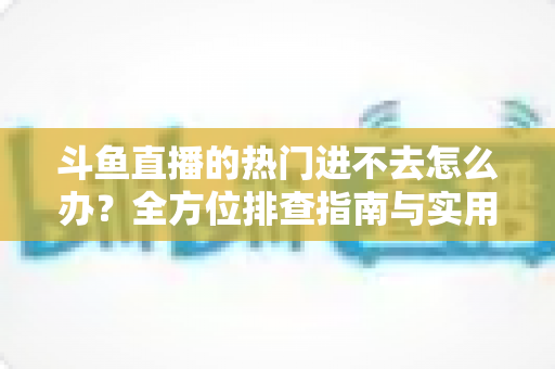 斗鱼直播的热门进不去怎么办?全方位排查指南与实用解决方案大放送 斗鱼直播的热门进不去怎么办?全方位排查指南与实用解决方案大放送