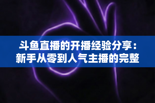 斗鱼直播的开播经验分享:新手从零到人气主播的完整实战指南 斗鱼直播的开播经验分享:新手从零到人气主播的完整实战指南