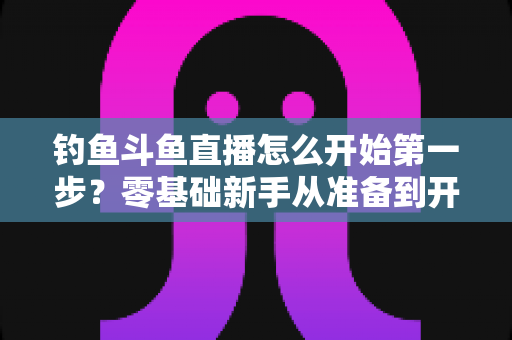 钓鱼斗鱼直播怎么开始第一步？零基础新手从准备到开播的完整实战指南