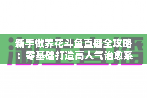 新手做养花斗鱼直播全攻略:零基础打造高人气治愈系园艺直播间的实战秘籍 新手做养花斗鱼直播全攻略:零基础打造高人气治愈系园艺直播间的实战秘籍