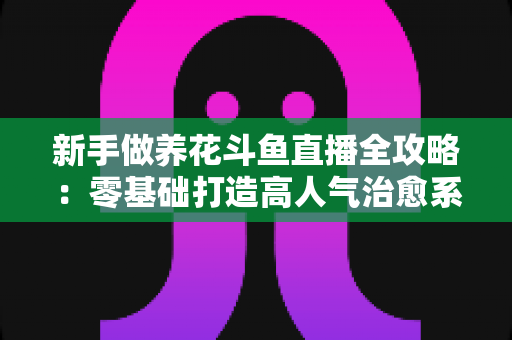 新手做养花斗鱼直播全攻略:零基础打造高人气治愈系园艺直播间的实战秘籍 新手做养花斗鱼直播全攻略:零基础打造高人气治愈系园艺直播间的实战秘籍