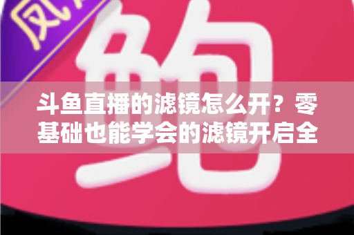 斗鱼直播的滤镜怎么开?零基础也能学会的滤镜开启全攻略,让直播间颜值瞬间提升 斗鱼直播的滤镜怎么开?零基础也能学会的滤镜开启全攻略,让直播间颜值瞬间提升
