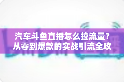 汽车斗鱼直播怎么拉流量?从零到爆款的实战引流全攻略 汽车斗鱼直播怎么拉流量?从零到爆款的实战引流全攻略