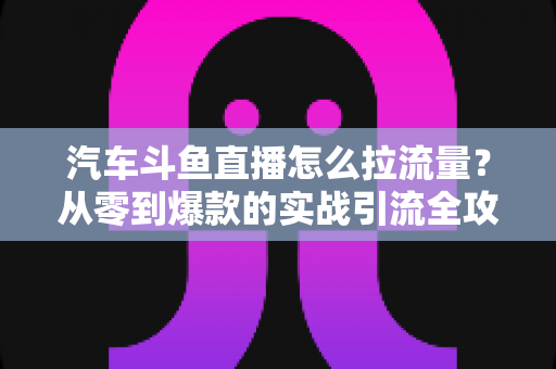 汽车斗鱼直播怎么拉流量?从零到爆款的实战引流全攻略 汽车斗鱼直播怎么拉流量?从零到爆款的实战引流全攻略
