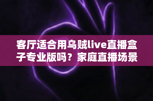 客厅适合用乌贼live直播盒子专业版吗？家庭直播场景深度测评与选购指南