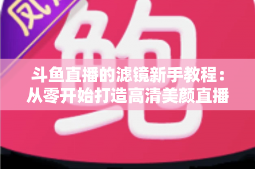 斗鱼直播的滤镜新手教程:从零开始打造高清美颜直播间的完全指南 斗鱼直播的滤镜新手教程:从零开始打造高清美颜直播间的完全指南